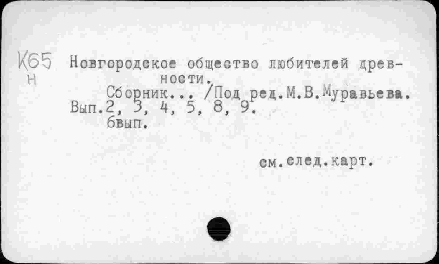 ﻿Новгородское общество любителей древности.
Сборник... /Под рец.М.В.Муравьева.
Вып.2, 3, 4, 5, 8, 9.
бвып.
см.след.карт.